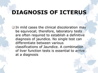 DIAGNOSIS OF ICTERUS
 In mild cases the clinical discoloration may
be equivocal; therefore, laboratory tests
are often required to establish a definitive
diagnosis of jaundice. No single test can
differentiate between various
classifications of Jaundice. A combination
of liver function tests is essential to arrive
at a diagnosis
 