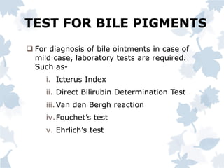 TEST FOR BILE PIGMENTS
 For diagnosis of bile ointments in case of
mild case, laboratory tests are required.
Such as-
i. Icterus Index
ii. Direct Bilirubin Determination Test
iii.Van den Bergh reaction
iv.Fouchet’s test
v. Ehrlich’s test
 