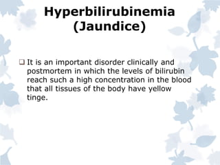 Hyperbilirubinemia
(Jaundice)
 It is an important disorder clinically and
postmortem in which the levels of bilirubin
reach such a high concentration in the blood
that all tissues of the body have yellow
tinge.
 