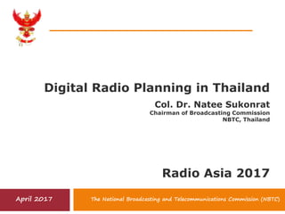 Digital Radio Planning in Thailand
The National Broadcasting and Telecommunications Commission (NBTC)April 2017
Col. Dr. Natee Sukonrat
Chairman of Broadcasting Commission
NBTC, Thailand
Radio Asia 2017
 