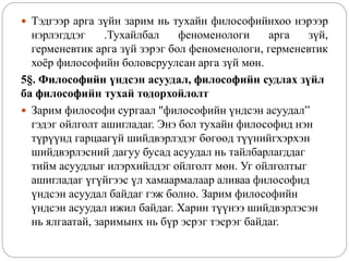  Тэдгээр арга зүйн зарим нь тухайн философийнхоо нэрээр
нэрлэгддэг .Тухайлбал феноменологи арга зүй,
герменевтик арга зүй зэрэг бол феноменологи, герменевтик
хоёр философийн боловсруулсан арга зүй мөн.
5§. Философийн үндсэн асуудал, философийн судлах зүйл
ба философийн тухай тодорхойлолт
 Зарим философи сургаал "философийн үндсэн асуудал”
гэдэг ойлголт ашигладаг. Энэ бол тухайн философид нэн
түрүүнд гарцаагүй шийдвэрлэдэг бөгөөд түүнийгхэрхэн
шийдвэрлэсний дагуу бусад асуудал нь тайлбарлагддаг
тийм асуудлыг илэрхийлдэг ойлголт мөн. Уг ойлголтыг
ашигладаг үгүйгээс үл хамаармалаар аливаа философид
үндсэн асуудал байдаг гэж болно. Зарим философийн
үндсэн асуудал ижил байдаг. Харин түүнээ шийдвэрлэсэн
нь ялгаатай, заримынх нь бүр эсрэг тэсрэг байдаг.
 