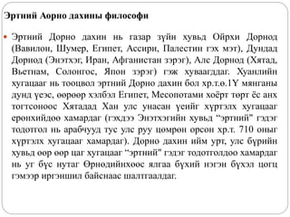 Эртний Аорно дахины философи
 Эртний Дорно дахин нь газар зүйн хувьд Ойрхи Дорнод
(Вавилон, Шумер, Египет, Ассири, Палестин гэх мэт), Дундад
Дорнод (Энэтхэг, Иран, Афганистан зэрэг), Алс Дорнод (Хятад,
Вьетнам, Солонгос, Япон зэрэг) гэж хуваагддаг. Хуанлийн
хугацааг нь тооцвол эртний Дорно дахин бол хр.т.ө.1Ү мянганы
дунд үеэс, өөрөөр хэлбэл Египет, Месопотами хоёрт төрт ёс анх
тогтсоноос Хятадад Хан улс унасан үеийг хүртэлх хугацааг
ерөнхийдөө хамардаг (гэхдээ Энэтхэгийн хувьд “эртний" гэдэг
тодотгол нь арабчууд тус улс руу цөмрөн орсон хр.т. 710 оныг
хүртэлх хугацааг хамардаг). Дорно дахин ийм урт, улс бүрийн
хувьд өөр өөр цаг хугацааг “эртний" гэдэг тодотголдоо хамардаг
нь уг бүс нутаг Өрнөдийнхөөс ялгаа бүхий нэгэн бүхэл цогц
гэмээр иргэншил байснаас шалтгаалдаг.
 