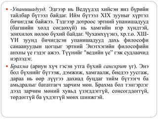  -Упанишадууд. Эдгээр нь Ведүүдэд хийсэн янз бүрийн
тайлбар бүтээл байдаг. Ийм бүтээл XIX зууныг хүртэл
бичигдэж байжээ. Тэдгээр дотроос эртний упанишадууд
(багшийн хөлд сөгдөхүй) нь хамгийн нэр хүндтэй,
зонхилох нөлөө бүхий байдаг. Чухамхүүэнэ, хр.т.ө. ХШ-
ҮИ зуунд бичигдсэн упанишадууд дахь философи
санаануудын цогцыг эртний Энэтхэгийн философийн
анхны үе гэдэг ажээ. Түүнийг "ведийн үе” гэж судлаачид
нэрлэдэг.
 Брахма (ариун хүч гэсэн утга бүхий санскрит үг). Энэ
бол бүхнийг бүтээж, дэмжиж, хамгаалж, биедээ уусгаж,
дараа нь өөр лүүгээ дахиад буцдаг тийм бүтээгч ба
амьдралыг бататгагч зарчим мөн. Брахма бол тэнгэрлэг
дээд зарчим мөний хувьд үзэгддэггүй, сонсогддоггүй,
төрдөггүй ба үхдэггүй мөнх шинжгэй.
 