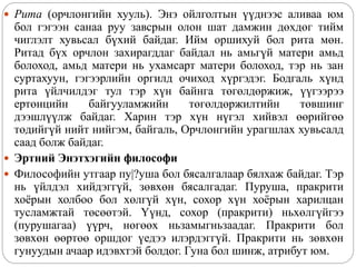 Рита (орчлонгийн хууль). Энэ ойлголтын үүднээс аливаа юм
бол гэгээн санаа руу завсрын олон шат дамжин дөхдөг тийм
чиглэлт хувьсал бүхий байдаг. Ийм оршихуй бол рита мөн.
Ритад бүх орчлон захирагддаг байдал нь амьгүй матери амьд
болоход, амьд матери нь ухамсарт матери болоход, тэр нь зан
суртахуун, гэгээрлийн оргилд очиход хүргэдэг. Бодгаль хүнд
рита үйлчилдэг тул тэр хүн байнга төгөлдөржиж, үүгээрээ
ертөнцийн байгууламжийн төгөлдөржилтийн төвшинг
дээшлүүлж байдаг. Харин тэр хүн нүгэл хийвэл өөрийгөө
төдийгүй нийт нийгэм, байгаль, Орчлонгийн урагшлах хувьсалд
саад болж байдаг.
 Эртний Энэтхэгийн философи
 Философийн утгаар пу|?уша бол бясалгалаар бялхаж байдаг. Тэр
нь үйлдэл хийдэггүй, зөвхөн бясалгадаг. Пуруша, пракрити
хоёрын холбоо бол хөлгүй хүн, сохор хүн хоёрын харилцан
тусламжтай төсөөтэй. Үүнд, сохор (пракрити) ньхөлгүйгээ
(пурушагаа) үүрч, нөгөөх ньзамыгньзаадаг. Пракрити бол
зөвхөн өөртөө оршдог үедээ илэрдэггүй. Пракрити нь зөвхөн
гунуудын ачаар идэвхтэй болдог. Гуна бол шинж, атрибут юм.
 