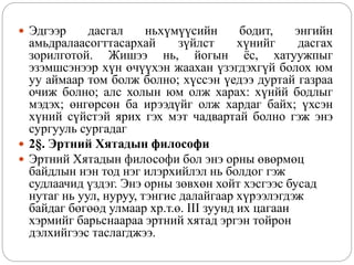  Эдгээр дасгал ньхүмүүсийн бодит, энгийн
амьдралаасогттасархай зүйлст хүнийг дасгах
зорилготой. Жишээ нь, йогын ёс, хатуужпыг
эзэмшсэнээр хүн өчүүхэн жаахан үзэгдэхгүй болох юм
уу аймаар том болж болно; хүссэн үедээ дуртай газраа
очиж болно; алс холын юм олж харах: хүнйй бодлыг
мэдэх; өнгөрсөн ба ирээдүйг олж хардаг байх; үхсэн
хүний сүйстэй ярих гэх мэт чадвартай болно гэж энэ
сургууль сургадаг
 2§. Эртний Хятадын философи
 Эртний Хятадын философи бол энэ орны өвөрмөц
байдлын нэн тод нэг илэрхийлэл нь болдог гэж
судлаачид үздэг. Энэ орны зөвхөн хойт хэсгээс бусад
нутаг нь уул, нуруу, тэнгис далайгаар хүрээлэгдэж
байдаг бөгөөд улмаар хр.т.ө. III зуунд их цагаан
хэрмийг барьснаараа эртний хятад эргэн тойрон
дэлхийгээс таслагджээ.
 