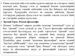  Танин мэдэхүй сайн сэтгэлийн үүднээс явагдах нь тэнгэрлэг танин
мэдэхүй мөн. Хүмүүс тэгш уг чанартай боловч хөдөлмөрийн
хуваарийн ялгаа тэднийг нийгмийн тэгш бус байдалд зүй ёсоор
хүргэдэг. Хүмүүсийн нэгхэсэг нь оюунаа дайчилж, бусдыг
гэгээрүүлж удирддаг, бусад хэсэг нь тэднийг тэжээн тэтгэдэг байх
нь тэнгэрийн доорхи хууль мөн.
 Эртний Грек, Ромын философи
 Латины “алИцииз" кирилл үсгийн галигаар “античный" гэдэг үг
бол “эртний” гэсэн утгатай үг юм. Гэхдээ философи нийгмийн
сэтгэлгээний бүтээлүүдэд энэ үгийг хэрэглэсэн “эртний" гэдэг
тодотгол бол эртний бүх улс түмнийг биш, гагцхүү эртний
грекчүүд, ромынхон хоёрыг хамарсан нь цөөнгүй байдаг.
Тухайлбал, орос хэлний “античная философия", англи хэлний
“апс1еп1 рННозорбу" гэдэг нэр томъёоны угтодотголыг“эртний"
гэ: орчууллаа гэхэд “эртний Грек, Ромын” гэж ойлгодог, эсвэл
шууд эн ойлгоцынхоо дагуу уг философийг нэрлэдэг байх
тохиромжтой.
 