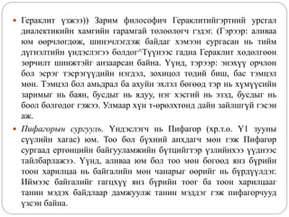 Гераклит үзжээ)) Зарим философич Гераклитийгэртний урсгал
диалектикийн хамгийн гарамгай төлөөлөгч гэдэг. (Гэрээр: аливаа
юм өөрчлөгдөж, шинэчлэгдэж байдаг хэмээн сургасан нь тийм
дүгнэлтийн үндэслэгээ болдог^Түүнээс гадна Гераклит хөдөлгөөн
зөрчилт шинжтэйг анзаарсан байна. Үүнд, тэрээр: энэхүү орчлон
бол эсрэг тэсрэгүүдийн нэгдэл, зохицол төдий биш, бас тэмцэл
мөн. Тэмцэл бол амьдрал ба ахуйн эхлэл бөгөөд тэр нь хүмүүсийн
заримыг нь баян, бусдыг нь ядуу, нэг хэсгий нь эзэд, бусдыг нь
боол болгодог гэжээ. Улмаар хүн т-өрөлхтөнд дайн зайлшгүй гэсэн
аж.
 Пифагорын сургууль. Үндэслэгч нь Пифагор (хр.т.ө. Ү1 зууны
сүүлийн хагас) юм. Тоо бол бүхний анхдагч мөн гэж Пифагор
сургаад ертөнцийн байгууламжийн бүтцийгтэр үзлийнхээ үүднээс
тайлбарлажээ. Үүнд, аливаа юм бол тоо мөн бөгөөд янз бүрийн
тоон харилцаа нь байгалийн мөн чанарыг өөрийг нь бүрдүүлдэг.
Иймээс байгалийг гагцхүү янз бүрийн тоог ба тоон харилцааг
танин мэдэх байдлаар дамжуулж танин мэддэг гэж пифагорчууд
үзсэн байна.
 