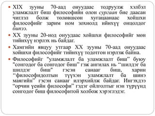  XIX зууны 70-аад онуудаас тодруулж хэлбэл
уламжлалт биш философийн олон сургаап бие даасан
чиглэл болж төлөвшсөн хугацаанаас хойшхи
философийг зарим ном зохиолд ийнхүү онцолдог
бипээ.
 XX зууны 20-иод онуудаас хойшхи философийг мөн
тийнхүү нэрлэх нь байдаг.
 Хамгийн явцуу утгаар XX зууны 70-аад онуудаас
хойшхи философийг тийнхүү тодотгон нэрлэж байна.
 Философийг "уламжлалт ба уламжлалт биш” буюу
"сонгодог ба сонгодог биш” гэж ангилах нь ‘‘шилдэг ба
шилдэг биш" гэсэн санааг биш, харин
‘‘философидолтын түүхэн уламжлалт ба шинэ
маягийн” гэсэн санааг илэрхийлж байдаг. Ингэхдээ
“орчин үеийн философи” гэдэг ойлголтыг нэн түрүүнд
сонгодог биш философитой холбож хэрэглэдэг.
 