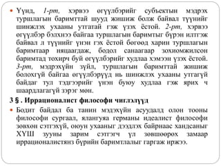  Үүнд, 1-рт, хэрвээ өгүүлбэрийг субъектын мэдрэх
туршлагын баримттай шууд жишиж болж байвал түүнийг
шинжлэх ухааны утгатай гэж үзэх ёстой. 2-рт, хэрвээ
өгүүлбэр бэлхнээ байгаа туршлагын баримтыг бүрэн илтгэж
байвал л түүнийг үнэн гэх ёстой бөгөөд харин туршлагын
баримтаар няцаагдаж, бодол санаагаар зохиомжилсон
баримтад тохирч буй өгүүлбэрийг худлаа хэмээн үзэх ёстой.
3-рт, мэдрэхүйн зүйл, туршлагын баримттай жишиж
болохгүй байгаа өгүүлбэрүүд нь шинжлэх ухааны утгагүй
байдаг тул тэдгээрийг үнэн буюу худлаа гэж ярих ч
шаардлагагүй зэрэг мөн.
3§. Иррационалист философи чиглэлүүд
 Бодит байдал ба танин мэдэхүйн асуудалд олон тооны
философи сургаал, ялангуяа германы идеалист философи
зөвхөн сэтгэхүй, оюун ухааныг дээдлэх байрнаас хандсаныг
ХҮШ зууны зарим сэтгэгч үл зөвшөөрөх замаар
иррационалистянз бүрийн баримтлалыг гаргаж иржээ.
 