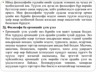  Иймд философийн түүхийн өвийг судалж эзэмших нь чухал ач
холбогдолтой юм. Түүхэн дэх аугаа их философич бүр өөрийн
бүтээлээр шинэ санаа төрүүлж, хойч үеийнхэндээ сургамж өгч
иржээ. Мөн философийн түүхийг судалж мэдсэнээр орчин
үеийн янз бүрийн философи мэдлэг өмнөх түүхэн мэдлэгүүд
хоёр ямар холбоотой болон ялгагдах ямар онцлогтойг тогтоох
бололцоо бүрддэг.
2§. Философи ба ертонцийг үзэх үзэл
 Ертөнцийг үзэх үзлийг янз бүрийн хэв маягт хувааж болдог.
Нэн түрүүнд ертөнцийг үзэх ердийн үзлийн тухай дурдъя. Энэ
бол хүмүүсийн өдөр тутмын амьдралын явцад тэдний хувийн
амьдралын нөхцөл, хувийн мэдлэг, туршлага, дадал, мэдрэмж,
оюуны чадавхи зэргээр нөхцөлдөн аяндаа бий болдог. Малчин,
ажилчин, бизнесмен, төрийн түшмэл, эсвэл дээд удирдагч
зэрэг өөр өөр байдлын (статусын) хүмүүст насанд хүрэгч ба
хүүхэд зэрэг ялгаатай насныханд, бас эрэгтэй эмэгтэй
хүйснийхэнд ертөнцийг үзэх өөрийн гэсэн ердийн үзэл нь
үндэслэгдмэл байдал, боловсруулсан төвшин, хамарсан
асуудлын хүрээ зэргээрээ бие биеэсээ ялгаатайгаар төлөвшдөг.
 