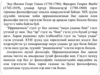 Энд Иоганн Георг Гаман (1730-1788), Фридрих Генрих Якоби
(1743-1819), улмаар Артур Шопенгауэр (1788-1860) зэрэг
германы философичдыг онцлох шаардлагатай байдаг. XIX зууны
сүүлийн хагасаас хойш иррационализмын бие даасан олон
философи чиглэл зэрэгцэж болон ар араасаа гарах болсон бөгөөд
эдүгээ ч тийм байгаа буй.
“Иррациональ" гэдэг үг бол латины “оюун ухааны биш” гэдэг
утгатай үг мөн. Энд “ир” гэдэг нь “биш” гэсэн утга бүхий угтвар
ажээ. Харин рационал зүйл (гаИопаПз) гэдэг нь “оюун ухаан"
гэсэн утгатай. ХҮИ зуунд хүн төрөлхтний жинхэнэ мэдлэг бол
мэдрэхүйгээс үл хамаармалаар оюун ухааны үр дүн болж байдаг
гэсэн онол үүсэж, түүнийг “рационализм” хэмээн нэрлэх болсон.
Амьдралын тухай философи. Иррационализмын бие даасан
анхны чиглэл нь амьдралын тухай философи мөн. Гэхдээ энэхүү
оноосон нэр бол уг философийн төлөөлөгчдийн өөрсдийнх нь
олж хэрэглэсэн биш, харин гаднаас нь бусад философичид,
судлаачдаас түүнд өгсөн нэр мөн гэж болно.
 