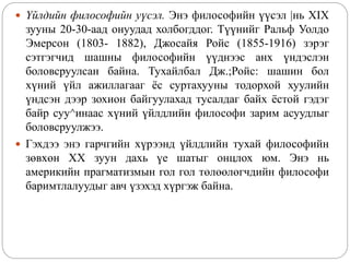  Үйлдийн философийн уүсэл. Энэ философийн үүсэл |нь XIX
зууны 20-30-аад онуудад холбогддог. Түүнийг Ральф Уолдо
Эмерсон (1803- 1882), Джосайя Ройс (1855-1916) зэрэг
сэтгэгчид шашны философийн үүднээс анх үндэслэн
боловсруулсан байна. Тухайлбал Дж.;Ройс: шашин бол
хүний үйл ажиллагааг ёс суртахууны тодорхой хуулийн
үндсэн дээр зохион байгуулахад тусалдаг байх ёстой гэдэг
байр суу^инаас хүний үйлдлийн философи зарим асуудлыг
боловсруулжээ.
 Гэхдээ энэ гарчгийн хүрээнд үйлдлийн тухай философийн
зөвхөн XX зуун дахь үе шатыг онцлох юм. Энэ нь
америкийн прагматизмын гол гол төлөөлөгчдийн философи
баримтлалуудыг авч үзэхэд хүргэж байна.
 