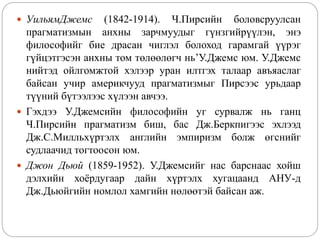  УильямДжемс (1842-1914). Ч.Пирсийн боловсруулсан
прагматизмын анхны зарчмуудыг гүнзгийрүүлэн, энэ
философийг бие драсан чиглэл болоход гарамгай үүрэг
гүйцэтгэсэн анхны том төлөөлөгч нь’У.Джемс юм. У.Джемс
нийтэд ойлгомжтой хэлээр уран илтгэх талаар авъяаслаг
байсан учир америкчууд прагматизмыг Пирсээс урьдаар
түүний бүтээлээс хүлээн авчээ.
 Гэхдээ У.Джемсийн философийн уг сурвалж нь ганц
Ч.Пирсийн прагматизм биш, бас Дж.Беркпигээс эхлээд
Дж.С.Милльхүртэлх английн эмпиризм болж өгснийг
судлаачид тогтоосон юм.
 Джон Дьюй (1859-1952). У.Джемсийг нас барснаас хойш
дэлхийн хоёрдугаар дайн хүртэлх хугацаанд АНУ-д
Дж.Дьюйгийн номлол хамгийн нөлөөтэй байсан аж.
 