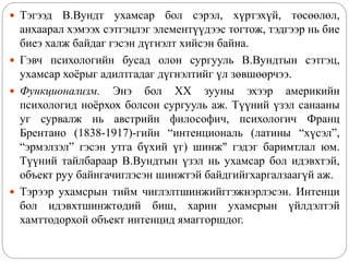  Тэгээд В.Вундт ухамсар бол сэрэл, хүртэхүй, төсөөлөл,
анхаарал хэмээх сэтгэцлэг элементүүдээс тогтож, тэдгээр нь бие
биеэ халж байдаг гэсэн дүгнэлт хийсэн байна.
 Гэвч психологийн бусад олон сургууль В.Вундтын сэтгэц,
ухамсар хоёрыг адилтгадаг дүгнэлтийг үл зөвшөөрчээ.
 Функционализм. Энэ бол XX зууны эхээр америкийн
психологид ноёрхох болсон сургууль аж. Түүний үзэл санааны
уг сурвалж нь австрийн философич, психологич Франц
Брентано (1838-1917)-гийн “интенциональ (латины “хүсэл”,
“эрмэлзэл” гэсэн утга бүхий үг) шинж" гэдэг баримтлал юм.
Түүний тайлбараар В.Вундтын үзэл нь ухамсар бол идэвхтэй,
объект руу байнгачиглэсэн шинжтэй байдгийгхаргалзаагүй аж.
 Тэрээр ухамсрын тийм чиглэлтшинжийггэжнэрлэсэн. Интенци
бол идэвхтшинжтөдий биш, харин ухамсрын үйлдэлтэй
хамттодорхой объект интенцид ямаггоршдог.
 