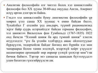  Аналитик философийн нэг чиглэл болох хэл шинжлэлийн
философи бол XX зууны 30-60-аад онуудад Англи, Америкт
илүү өргөн дэлгэрсэн байна.
 Гэхдээ хэл шинжлэлийн буюу лингвистик философийн үр
хөврөл үзэл санаа XX зуунаас ч өмнө байсан билээ.
Тухайлбал Г егелийн үед амьдарч, түүний рационализмд
эсрэг байр суурь илэрхийлдэг байсан германы философич,
хэл шинжээч Вильгельм фон Гумбольдт (1767-1835) 1822
онд бичсэн “Хэлний шинж ба ард түмний шинж” хэмээх
өгүүлэлдээ: “үгс ба үгсийн хэлбэрүүд аваас ойлголтуудыг
бүрдүүлэн, тодорхойлж байдаг бөгөөд янз бүрийн хэл мөн
чанараараа болон танин мэдэхүй, мэдрэхүй хоёрт үзүүлдэг
нөлөөгөөрөө ертөнцийг өөр өөрөөр үзэхүй үнэхээр мөн”гэж
бичиж байжээ. Тэрээр энэ санаагаа цаашдын бүтээлүүддээ
улам бататган гүнзгийрүүлсэн аж.
 