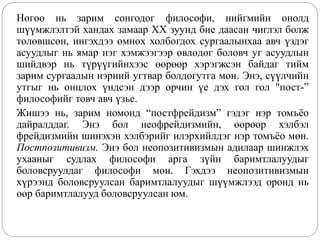 Нөгөө нь зарим сонгодог философи, нийгмийн онолд
шүүмжлэлтэй хандах замаар XX зуунд бие даасан чиглэл болж
төлөвшсөн, ингэхдээ өмнөх холбогдох сургаалынхаа авч үздэг
асуудлыг нь ямар нэг хэмжээгээр өвлөдөг боловч уг асуудлын
шийдвэр нь түрүүгийнхээс өөрөөр хэрэгжсэн байдаг тийм
зарим сургаалын нэрний угтвар болдогутга мөн. Энэ, сүүлчийн
утгыг нь онцлох үндсэн дээр орчин үе дэх гол гол "пост-”
философийг товч авч үзье.
Жишээ нь, зарим номонд “постфрейдизм” гэдэг нэр томъёо
дайралддаг. Энэ бол неофрейдизмийн, өөрөөр хэлбэл
фрейдизмийн шинэхэн хэлбэрийг илэрхийлдэг нэр томъёо мөн.
Постпозитивизм. Энэ бол неопозитивизмын адилаар шинжлэх
ухааныг судлах философи арга зүйн баримтлалуудыг
боловсруулдаг философи мөн. Гэхдээ неопозитивизмын
хүрээнд боловсруулсан баримтлалуудыг шүүмжлээд оронд нь
өөр баримтлалууд боловсруулсан юм.
 