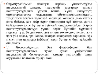  Структурализмын ялангуяа дараахь үндэслэлүүдэд
шүүмжлэлтэй хандан, тэдгээрийг засварлах замаар
постструктурализм үүссэн байна. Үүнд, нэгдүгээрт,
структуралистууд судалгааны объектдоотэмдэглэгдэгч,
тэмдэглэгч хоёрын тодорхой харилцаа холбоон дахь статик
цэгц байдал, хос хоёр эсрэг (оппозици) зүй тогтол, логик
байгууламж зэрэг бүтэцлэг зүйлсийг онцолсон байдаг. Харин
постструктуралистууд үүний эсрэг бүтцийн хүрээний
гаднахь түүх ба динамик, янз янзын тохиолдол, учрал, жич
жич үйл явдал, эрх чөлөө, захирах захирагдах харилцаа, эрх
мэдэл, мөн цухалдал (аффект) зэрэг бүтэцлэг биш зүйлсийг
онцолжээ.
 I/ Постмодернизм. Энэ философидолт бол
постструктурализмын чухал чухал үндэслэлийг
шүүмжпэлтэй боловсруулан, улмаар тэдгээрийг шинэ
агуулгатай болгосны үр дүн мөн.
 