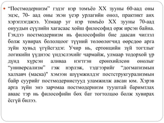  “Постмодернизм” гэдэг нэр томъёо XX зууны 60-аад оны
эцэс, 70- аад оны эхэн үеэр урлагийн онол, практикт анх
хэрэглэгджээ. Улмаар уг нэр томъёо XX зууны 70-аад
онуудын сүүлийн хагасаас хойш философид орж ирсэн байна.
Гэхдээ постмодернизм нь философийн бие даасан чиглэл
болж хувирах бололцоог түүний төлөөлөгчид өөрсдөө арга
зүйн хувьд үгүйсгэдэг. Учир нь, ертөнцийн зүй тогтлыг
логикийн үүднээс үндэслэхийг чармайж, улмаар тодорхой үр
дүнд хүрсэн аливаа нэгтгэн ерөнхийлсөн онолыг
“универсализм” гэж нэрлэж, тэдгээрийг “догматизмын
халхавч (маска)" хэмээн шүүмжилдэг постструкгурализмын
байр суурийг постмодернистууд уламжилж авсан юм. Хэрэв
арга зүйн энэ зарчмаа постмодернизм тууштай баримтлах
аваас тэр нь философийн бөх бат тогтолцоо болж хувирах
ёсгүй билээ.
 