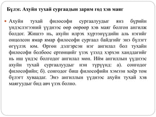 Бүлэг. Ахуйн тухай сургаадын зарим год хэв маяг
 Ахуйн тухай философи сургаалуудыг янз бүрийн
үндэслэгээний үүднээс өөр өөрөөр хэв маяг болгон ангилж
болдог. Жишээ нь, ахуйн илрэх хүрээнүүдийн аль нэгийг
онцолсон ямар ямар философи сургаал байдгийг энэ бүлэгт
өгүүлэх юм. Өргөн дэлгэрсэн нэг ангилал бол тухайн
философи болбоос ертөнцийг үзэх үзэлд хэрхэн ханддагийг
нь иш үндэс болгодог ангилал мөн. Ийм ангиллын үүднээс
ахуйн тухай сургаалуудыг нэн түрүүнд: а). сонгодог
философийн; б). сонгодог биш философийн хэмээн хоёр том
бүлэгт хуваадаг. Энэ ангиллын үүднээс ахуйн тухай хэв
маягуудыг бид авч үзэх болно.
 