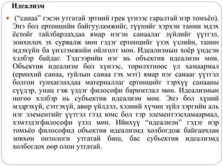 Идеализм
 (“санаа” гэсэн утгатай эртний грек үгнээс гаралтай нэр томъёо).
Энэ бол ертөнцийн байгууламжийг, түүнийг хэрхэн танин мдэх
ёстойг тайлбарлахдаа ямар нэгэн санаалаг зүйлийг үүтгэл,
зонхилох эх сурвалж мөн гэдэг ертөнцийг үзэх үзлийн, танин
мдэхүйн ба үнэлэмжийн ойлголт мөн. Идеализмын хоёр үндсэн
хэлбэр байдаг. Тэдгээрийн нэг нь объектив идеализм мөн.
Объектив идеализм бол хүнээс, төрөлхтнөөс үл хамаармал
(ерөнхий санаа, туйлын санаа гэх мэт) ямар нэг санааг үүтгэл
болгон тунхаглахдаа материаллаг ертөнцийг тэрхүү санааны
сүүдэр, унац гэж үздэг философи баримтлал мөн. Идеализмын
нөгөө хэлбэр нь субъектив идеализм мөн. Энэ бол хүний
мэдрэхүй, сэтгэхүй, авир үйлдэл, хэлний хүчин зүйл зэргийн аль
нэг элементийг үүтгэл гээд юмс бол тэр элементээсхамаармал,
хэмээдэгфилософи үзэл мөн. Ийнхүү “идеализм” гэдэг нэр
томъёо философид объектив идеализмд холбогдож байгаачлан
зөвхөн онтологи утгатай биш, бас субьектив идеализмд
холбогдох өөр олон утгатай.
 