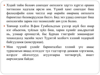  Хэдий тийм боловч сонгодог онтологи эдүгээ хүртэл оршин
тогтнолоо хадгалж ирсэн юм. Үүний хамт сонгодог биш
философийн олон чиглэл өөр өөрийн өвөрмөц онтологи
баримтлал боловсруулсан билээ. Бид энэ удаад сонгодог биш
онтологийн зарим гол төлөөллийг авч үзэх болно.
 Товчоор хэлбэл В.фон Гумбольдтын үзлээр ахуй бол ямар
нэг обьектив, туйлын зүйл биш, харин хүнийг амьдралтай
нь, улмаар ертөнцтэй, бас Бурхан тэнгэрийг зөвшөөрдөг
тохиолдолд эцсийн эцэст Түүнтэй холбогч хэлний тодорхой
байгууламж (конструкци).
 Мөн түүний үзлийг баримталбал хэлний үгс аваас
туршлагын явцад нээгддэг тул тэдгээрээр дамжин хэрэгжиж,
илэрдэг ойлголтууд агуулгаараа тогтворгүй, ямагг
өөрчлөгдөж байдаг.
 