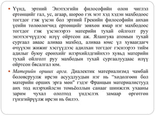  Үүнд, эртний Энэтхэгийн философийн олон чиглэл
ертөнцийг гал, ус, агаар, шороо гэх мэт хэд хэдэн махбодоос
тогтдог гэж үзсэн бол эртний Грекийн философийн анхан
үеийн төлөөлөгчид ертөнцийг зөвхөн ямар нэг махбодоос
тогтдог гэж үзсэнээрээ материйн тухай ойлголт руу
энэтхэгчүүдээс илүү ойртсон аж. Ялангуяа атомын тухай
сургаал аваас аливаа махбод, аливаа юмс үл хуваагдагч
өчүүхэн жижиг хэсгүүдээс адилхан тогтдог гэснээрээ тийм
адилыг буюу ерөнхийг илэрхийлдгийнхээ хувьд материйн
тухай ойлголт руу махбодын тухай сургаалуудаас илүү
ойртсон бясалгал юм.
 Материйн орших арга. Диалектик материализмд чамбай
боловсруулж ирсэн асуудлуудын нэг нь “хөдөлгөөн бол
материйн орших эрга мөн" гэдэг Францын материалистууд
анх тод илэрхийлсэн томьёоллын санааг шинжлэх ухааны
зарим чухал ололтод үндэслэх замаар өргөтгөн
гүнзгийрүүлж ирсэн нь билээ.
 