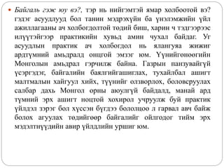  Байгаль гэж юу вэ?, тэр нь нийгэмтэй ямар холбоотой вэ?
гэдэг асуудлууд бол танин мэдрэхүйн ба үнэлэмжийн үйл
ажиллагааны ач холбогдолтой төдий биш, харин ч тэдгээрээс
илүүтэйгээр практикийн хувьд амин чухал байдаг. Уг
асуудлын практик ач холбогдол нь ялангуяа жижиг
ардтүмний амьдралд онцгой эмзэг юм. Үүнийгөнөөгийн
Монголын амьдрал гэрчилж байна. Газрын панзувайгүй
үсэргэдэг, байгалийн баялгийгашиглах, тухайлбал ашигт
малтмалын хайгуул хийх, түүнийг олзворлох, боловсруулах
салбар дахь Монгол орны аюулгүй байдалд, манай ард
түмний эрх ашигт ноцтой хохирол учруулж буй практик
үйлдэл зэрэг бол хүссэн бүгдээ бололцоо л гарвал авч байж
болох агуулах төдийгөөр байгалийг ойлгодог тийм эрх
мэдэлтнүүдийн авир үйлдлийн уршиг юм.
 
