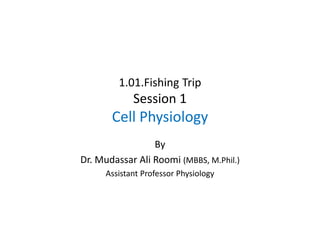 1.01.Fishing Trip
Session 1
Cell Physiology
By
Dr. Mudassar Ali Roomi (MBBS, M.Phil.)
Assistant Professor Physiology
 