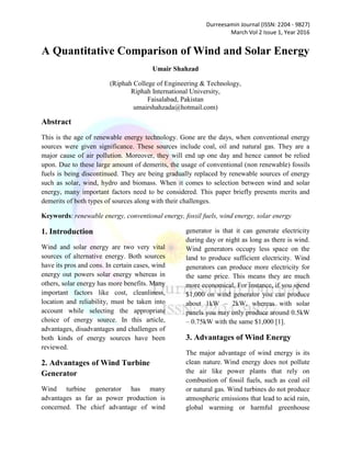 Durreesamin Journal (ISSN: 2204 - 9827)
March Vol 2 Issue 1, Year 2016
A Quantitative Comparison of Wind and Solar Energy
Umair Shahzad
(Riphah College of Engineering & Technology,
Riphah International University,
Faisalabad, Pakistan
umairshahzada@hotmail.com)
Abstract
This is the age of renewable energy technology. Gone are the days, when conventional energy
sources were given significance. These sources include coal, oil and natural gas. They are a
major cause of air pollution. Moreover, they will end up one day and hence cannot be relied
upon. Due to these large amount of demerits, the usage of conventional (non renewable) fossils
fuels is being discontinued. They are being gradually replaced by renewable sources of energy
such as solar, wind, hydro and biomass. When it comes to selection between wind and solar
energy, many important factors need to be considered. This paper briefly presents merits and
demerits of both types of sources along with their challenges.
Keywords: renewable energy, conventional energy, fossil fuels, wind energy, solar energy
1. Introduction
Wind and solar energy are two very vital
sources of alternative energy. Both sources
have its pros and cons. In certain cases, wind
energy out powers solar energy whereas in
others, solar energy has more benefits. Many
important factors like cost, cleanliness,
location and reliability, must be taken into
account while selecting the appropriate
choice of energy source. In this article,
advantages, disadvantages and challenges of
both kinds of energy sources have been
reviewed.
2. Advantages of Wind Turbine
Generator
Wind turbine generator has many
advantages as far as power production is
concerned. The chief advantage of wind
generator is that it can generate electricity
during day or night as long as there is wind.
Wind generators occupy less space on the
land to produce sufficient electricity. Wind
generators can produce more electricity for
the same price. This means they are much
more economical. For instance, if you spend
$1,000 on wind generator you can produce
about 1kW – 2kW, whereas with solar
panels you may only produce around 0.5kW
– 0.75kW with the same $1,000 [1].
3. Advantages of Wind Energy
The major advantage of wind energy is its
clean nature. Wind energy does not pollute
the air like power plants that rely on
combustion of fossil fuels, such as coal oil
or natural gas. Wind turbines do not produce
atmospheric emissions that lead to acid rain,
global warming or harmful greenhouse
 