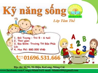 Lớp Tâm Thế
Địa chỉ: Số 91, Tô Hiệu, KaLong, Móng Cái
www.facebook.com/CongtyMinhTri/E-mail: Minhtri99@gmail.com
1, Đối Tượng : Trẻ 5 – 6 tuổi
2, Thời gian:
3, Địa Điểm: Trường TH Đào Phúc
Lộc
4, Học Phí: 880.000 VNĐ
 