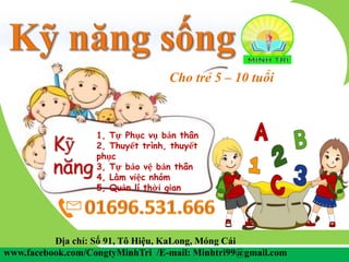 Cho trẻ 5 – 10 tuổi
Địa chỉ: Số 91, Tô Hiệu, KaLong, Móng Cái
www.facebook.com/CongtyMinhTri /E-mail: Minhtri99@gmail.com
Kỹ
năng
1, Tự Phục vụ bản thân
2, Thuyết trình, thuyết
phục
3, Tự bảo vệ bản thân
4, Làm việc nhóm
5, Quản lí thời gian
 