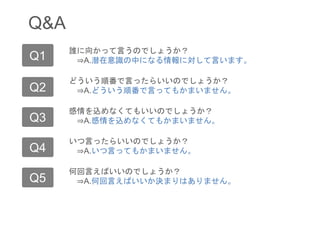 Q&A
Q1
Q2
誰に向かって言うのでしょうか？
⇒A.潜在意識の中になる情報に対して言います。
どういう順番で言ったらいいのでしょうか？
⇒A.どういう順番で言ってもかまいません。
Q3 感情を込めなくてもいいのでしょうか？
⇒A.感情を込めなくてもかまいません。
Q4 いつ言ったらいいのでしょうか？
⇒A.いつ言ってもかまいません。
Q5 何回言えばいいのでしょうか？
⇒A.何回言えばいいか決まりはありません。
 