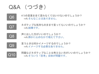 Q&A （つづき）
Q6
Q7
4つの言葉を全て言わなくてはいけないのでしょうか？
⇒A.そんなことはありません。
ネガティブな気持ちのままで言ってもいいのでしょうか？
⇒A.結構です。
Q8 声に出した方がいいのでしょうか？
⇒A.静かに心のなかで唱えて下さい。
Q9 言うときは何かイメージするのでしょうか？
⇒A.イメージする必要はありません。
Q10 問題などネガティブなことは考えない方がいいのでしょうか？
⇒A.そういう「思考」自体が問題です。
 