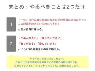 まとめ：やるべきことは2つだけ
1
「一体、自分の潜在意識のなかのどの情報に原因があって
この問題が起きているのだろうか」
と自分自身に尋ねる。
2
「ごめんなさい」「許してください」
「ありがとう」「愛しています」
という4つの言葉を心の中で唱える。
やるべきことはたったこれだけ。
これだけで潜在意識の中の該当する問題の情報が消去され、
必要なインスピレーションがもたらされ、問題が解決します。
 