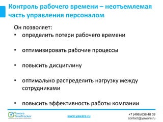 +7 (499) 638 48 39
contact@yaware.ru
www.yaware.ru
Контроль рабочего времени – неотъемлемая
часть управления персоналом
Он позволяет:
• определить потери рабочего времени
• оптимизировать рабочие процессы
• повысить дисциплину
• оптимально распределить нагрузку между
сотрудниками
• повысить эффективность работы компании
 