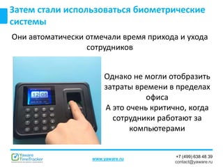 +7 (499) 638 48 39
contact@yaware.ru
www.yaware.ru
Затем стали использоваться биометрические
системы
Они автоматически отмечали время прихода и ухода
сотрудников
Однако не могли отобразить
затраты времени в пределах
офиса
А это очень критично, когда
сотрудники работают за
компьютерами
 