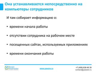 +7 (499) 638 48 39
contact@yaware.ru
www.yaware.ru
Она устанавливается непосредственно на
компьютеры сотрудников
И там собирает информацию о:
• времени начала работы
• отсутствии сотрудника на рабочем месте
• посещенных сайтах, используемых приложениях
• времени окончания работы
 