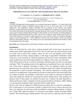 Arid Zone Journal of Engineering, Technology and Environment, February, 2017; Vol. 13(1): 1-5
Copyright © Faculty of Engineering, University of Maiduguri, Maiduguri, Nigeria.
Print ISSN: 1596-2490, Electronic ISSN: 2545-5818, www.azojete.com.ng
1
PERFORMANCE EVALUATION OF A DEVELOPED GRAIN MILLING MACHINE
U. A. Kawuyo*, A. A. Lawal, J. A. Abdulkadir and Z. A. Dauda
(Department of Agricultural and Environmental Resources, Faculty of Engineering,
University of Maiduguri)
* Corresponding author: kawuyo2011@gmail.com
Abstract
A locally developed grain milling machine was evaluated using maize (Sammaz - 12 variety) and millet
(Lake Chad Dwarf variety) at different moisture range of 8.3% to 24.6% and 6.4% to 27.2% (db)
respectively. The performance indices considered for the evaluation of the machine were milling
efficiency, machine efficiency and milling rate. The results obtained were subjected to statistical analysis.
The results showed that all the parameters evaluated decreased with increase in moisture content for both
grains used in testing evaluating the performance of the machine. It was found that, the milling efficiency
and milling rate decreased from 86.3% to 40% and 20.4 to 12.5kg/h for maize respectively and 89% to
26.6% and 23.4kg/h to 12.1kg/h for millet respectively as the moisture content was increased. Statistical
analysis showed significant (P < 0.05) differences between the crop moisture content and milling
efficiency and machine efficiency. The milling rate was not significantly affected by the moisture content
for both grains used in the study.
Keywords: grain milling machine, performance evaluation, maize, millet and moisture content
Introduction
Grains are small hard dry seeds with or without attached hulls or fruit layers, harvested for
human and/or animal consumption (FAO, 2011). The two main types of commercial grain crops
are cereals such as millet, corn, sorghum, wheat, rye and so on; and legumes such as beans,
groundnuts and soya beans. Nigeria produces a wide range of agricultural commodities which
could serve as raw materials for industrial production and food for human consumption. Other
grains produced and consumed in large quantities are sorghum, millet, maize, rice and wheat.
Grain milling refers to the act or process of grinding, especially grains into flour or meal (Kaul
and Egbo, 1985). The grinding occurs by the application of mechanical forces, after which the
state of the solid is changed. According to Culpin, (1992), the grinding of grains has been
practiced since very early times when a device resembling a pestle and a mortar was employed in
the production of meal for human consumption. The economic importance of milling grains
cannot be over emphasized. Crops produced on the farm are processed in some forms before they
are actually consumed. The grinding of solid matter occurs under the exposure of mechanical
forces that change the structure by overcoming the interior binding forces. After grinding, the
physical states of these grains are modified, the grain size is reduced, the grain disposition is
altered and the grain shape is changed to suit the requirement (Ryan and Spencer, 2008). Milling
is a unit operation designed to break a solid material into smaller pieces.
However, the crops are subjected to different processes before they are ready for consumption.
One of such process is the conversion of grains or chips (in the case of cassava and yam) into
flour (size reduction). In rural areas where accessibility to modern milling machines is lacking
due to high initial capital investment, it is necessary to developed a locally motorized milling
machine. The motorized grain milling machine will do the work in a little time and will require
 