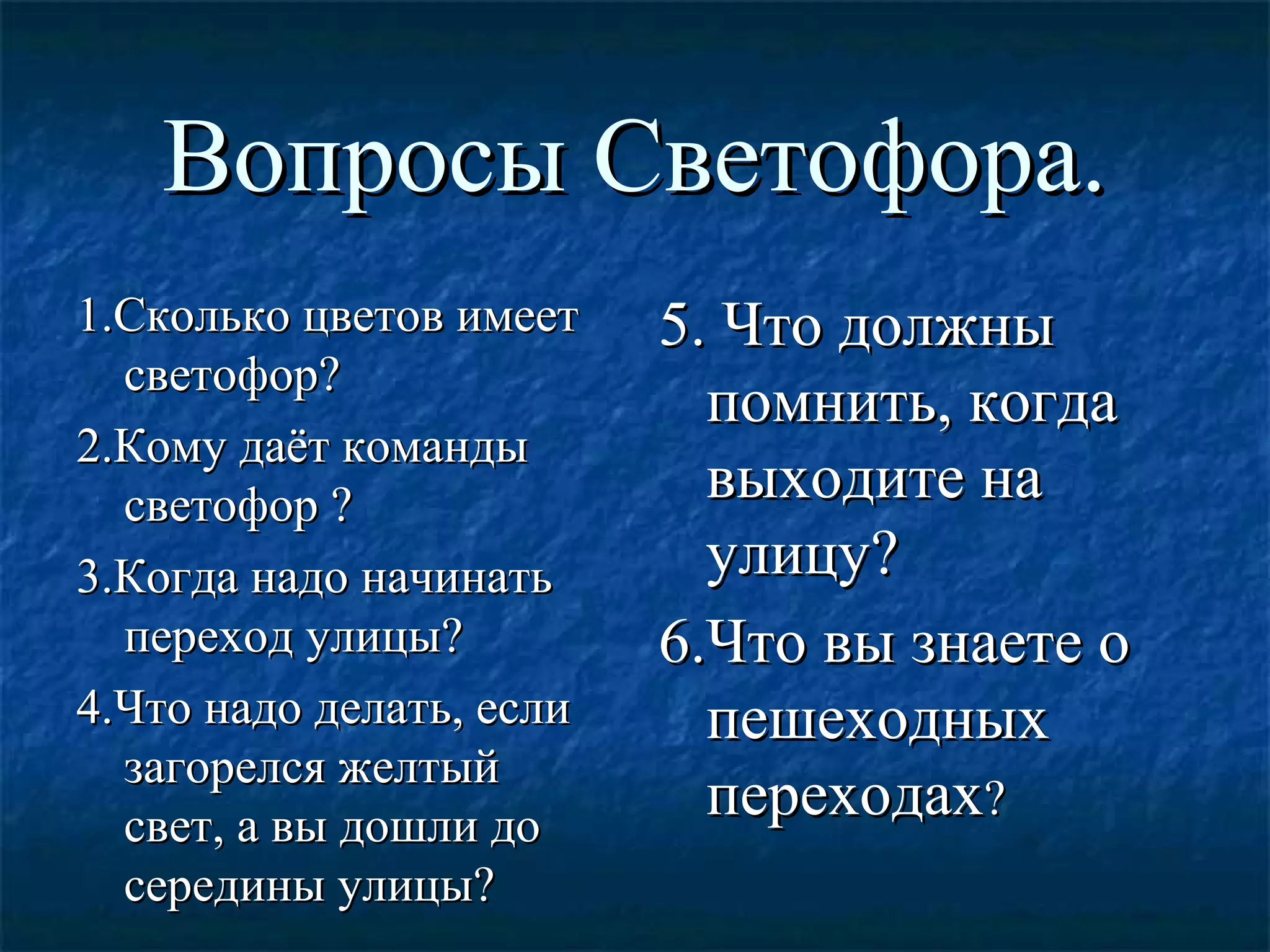 Вопросы Светофора.Вопросы Светофора.
1.Сколько цветов имеет1.Сколько цветов имеет
светофор?светофор?
2.Кому даёт команды2.Кому даёт команды
светофор ?светофор ?
3.Когда надо начинать3.Когда надо начинать
переход улицы?переход улицы?
4.Что надо делать, если4.Что надо делать, если
загорелся желтыйзагорелся желтый
свет, а вы дошли досвет, а вы дошли до
середины улицы?середины улицы?
5. Что должны5. Что должны
помнить, когдапомнить, когда
выходите навыходите на
улицу?улицу?
6.Что вы знаете о6.Что вы знаете о
пешеходныхпешеходных
переходахпереходах??
 