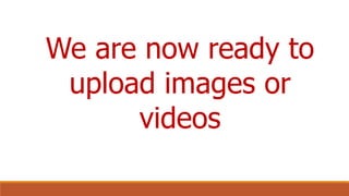We are now ready to
upload images or
videos
 