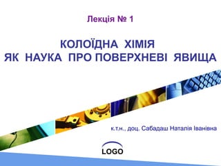 LOGO
Лекція № 1
КОЛОЇДНА ХІМІЯ
ЯК НАУКА ПРО ПОВЕРХНЕВІ ЯВИЩА
к.т.н., доц. Сабадаш Наталія Іванівна
 