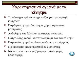 Χαρακτηριστικά σχετικά με τα
κίνητρακίνητρα
 Το σύστημα πρέπει να φροντίζει για την παροχή
κινήτρων
 Παρότρυνση σχετιζόμενη με χαρακτηριστικά
μαθήματος
 Ανάκληση και διέγερση πρότερων γνώσεων.
 Παιγνιώδης μορφή, συναγωνισμό με τον εαυτό ή η/υ
 Παρουσίαση ερεθισμάτων, αφύπνιση περιέργειας
 Να επιτρέπει επιλογή επιπέδου δυσκολίας
 Να επιτρέπεται η ανεξάρτητη εργασία χωρίς
υποστήριξη
 