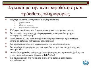 Σχετικά με την ανατροφοδότηση και
πρόσθετες πληροφορίες
 Παροχή κατάλληλων τρόπων ανατροφοδότησης
 Κινούμενη εικόνα
 Ήχο
 Υποδείξεις, επεξηγήσεις
 Αλληλεπιδραστική υποστήριξη
 Γρήγορη ανάδραση και έγκριση όταν η απάντηση είναι σωστή
 Να εστιάζει στην παροχή πληροφοριακής ανατροφοδότησης σε
πετυχημένη απάντηση.
 Δυνατότητα άλλης απάντησης για ανατροφοδότηση ( προϋποθέτει
ανάλυση πιθανών λαθεμένων απαντήσεων)
 Να παρέχει διορθωτική αντιμετώπιση για κακές επιδόσεις.
 Να παρέχει πληροφορίες για την πρόοδο, το χρόνο ενασχόλησης, την
ενότητα κλπ.
 Ανάδειξη σημασίας μάθησης μέσω εξάσκησης και πρακτικής (ρόλος των
γνωστικών ταξινομιών Bloom «ΓΚΕΑΣΑ»)
 Να δίνει έμφαση στην εστίαση πάνω στα έκδηλα μαθησιακά
αποτελέσματα
 