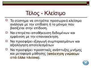 Τέλος - Κλείσιμο
 Το σύστημα να επιτρέπει προσωρινό κλείσιμο
ανάλογα με την επίδοση ή το μόνιμο που
βασίζεται στην επίδοση.
 Να επιτρέπει αποθήκευση δεδομένων και
εμφάνιση με την επανεκκίνηση.
 Να προσφέρει εξαγωγή συμπερασμάτων και
αξιολόγηση αποτελεσμάτων
 Να προσφέρει προοπτικές ανάπτυξης μνήμης
και μεταφορά μάθησης (απόκτηση γνώσεωναπόκτηση γνώσεων
από άλλα πλαίσιααπό άλλα πλαίσια).
 