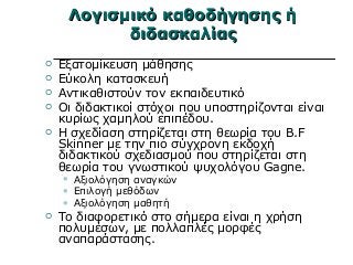 Λογισμικό καθοδήγησης ήΛογισμικό καθοδήγησης ή
διδασκαλίαςδιδασκαλίας
 Εξατομίκευση μάθησης
 Εύκολη κατασκευή
 Αντικαθιστούν τον εκπαιδευτικό
 Οι διδακτικοί στόχοι που υποστηρίζονται είναι
κυρίως χαμηλού επιπέδου.
 Η σχεδίαση στηρίζεται στη θεωρία του B.F
Skinner με την πιο σύγχρονη εκδοχή
διδακτικού σχεδιασμού που στηρίζεται στη
θεωρία του γνωστικού ψυχολόγου Gagne.
 Αξιολόγηση αναγκών
 Επιλογή μεθόδων
 Αξιολόγηση μαθητή
 Το διαφορετικό στο σήμερα είναι η χρήση
πολυμέσων, με πολλαπλές μορφές
αναπαράστασης.
 