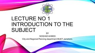 LECTURE NO 1
INTRODUCTION TO THE
SUBJECT BY
NOSHAD AHMED
City and Regional Planning department MUET Jamshoro.
 
