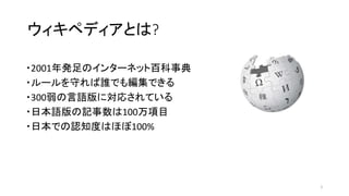 ウィキペディアとは?
・2001年発足のインターネット百科事典
・ルールを守れば誰でも編集できる
・300弱の言語版に対応されている
・日本語版の記事数は100万項目
・日本での認知度はほぼ100%
2
 