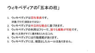 ウィキペディアの「五本の柱」
1. ウィキペディアは百科事典です。
辞書/ブログ/演説台ではない
2. ウィキペディアは中立的な観点に基づきます。
3. ウィキペディアの利用はフリーで、誰でも編集が可能です。
書いた文章がすぐに書き換えられることも
4. ウィキペディアには行動規範があります。
5. ウィキペディアには、確固としたルールはありません。
3
 