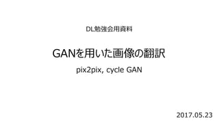 DL勉強会用資料
GANを用いた画像の翻訳
pix2pix, cycle GAN
2017.05.23
 