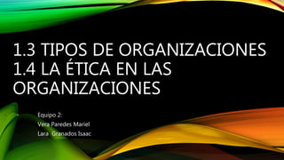 1.3 TIPOS DE ORGANIZACIONES
1.4 LA ÉTICA EN LAS
ORGANIZACIONES
Equipo 2:
Vera Paredes Mariel
Lara Granados Isaac
 